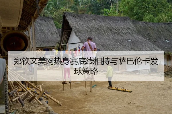 郑钦文美网热身赛底线相持与萨巴伦卡发球策略